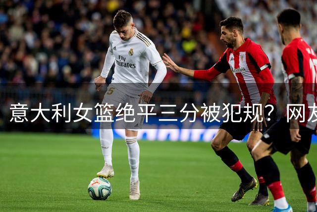 意大利女篮绝平三分被犯规？网友：演技值奥斯卡！空气打脸了吗？